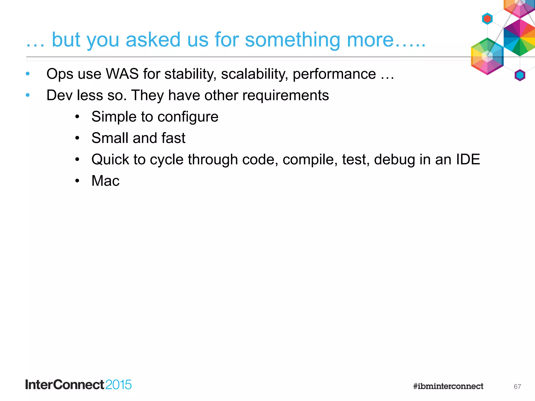 … but you asked us for something more…..
• Ops use WAS for stability, scalability, performance …
• Dev less so. They have other requirements
• Simple to configure
• Small and fast
• Quick to cycle through code, compile, test, debug in an IDE
• Mac

67
 