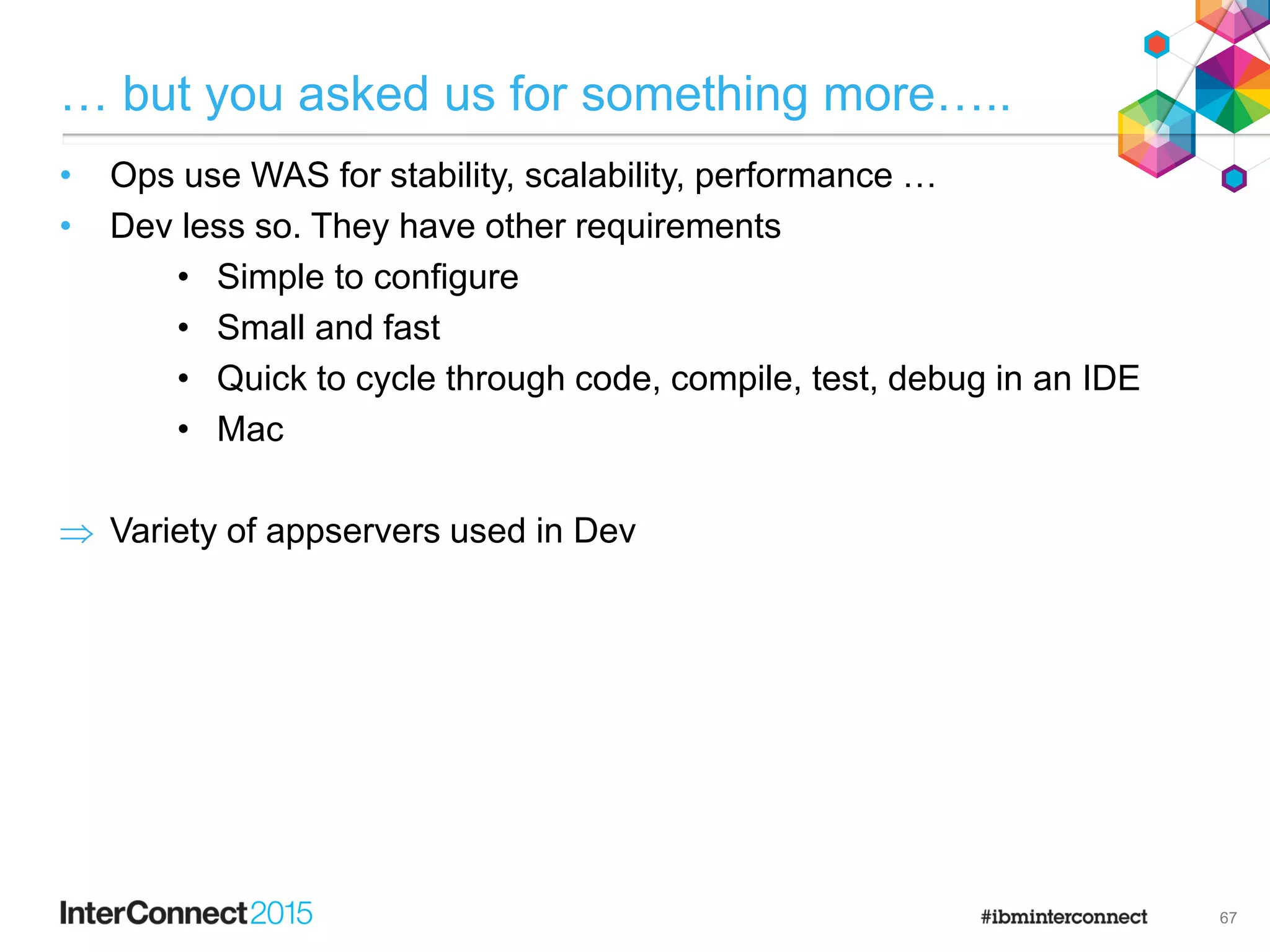 … but you asked us for something more…..
• Ops use WAS for stability, scalability, performance …
• Dev less so. They have other requirements
• Simple to configure
• Small and fast
• Quick to cycle through code, compile, test, debug in an IDE
• Mac
 Variety of appservers used in Dev
67
 