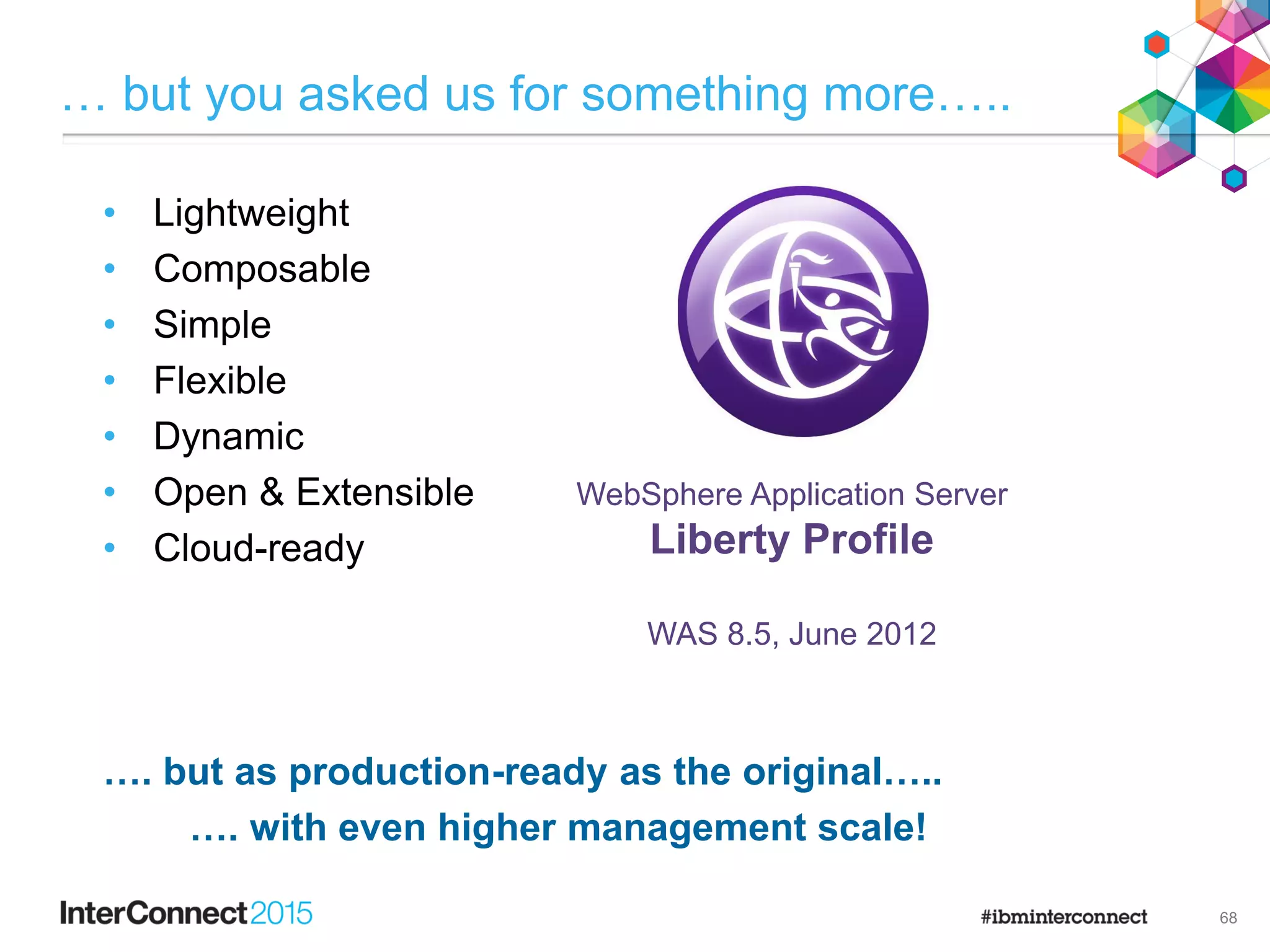 … but you asked us for something more…..
• Lightweight
• Composable
• Simple
• Flexible
• Dynamic
• Open & Extensible
• Cloud-ready
…. but as production-ready as the original…..
…. with even higher management scale!
68
WebSphere Application Server
Liberty Profile
WAS 8.5, June 2012
 