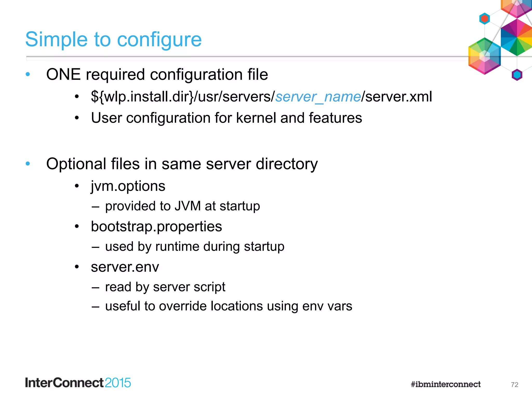 Simple to configure
72
• ONE required configuration file
• ${wlp.install.dir}/usr/servers/server_name/server.xml
• User configuration for kernel and features
• Optional files in same server directory
• jvm.options
– provided to JVM at startup
• bootstrap.properties
– used by runtime during startup
• server.env
– read by server script
– useful to override locations using env vars
 