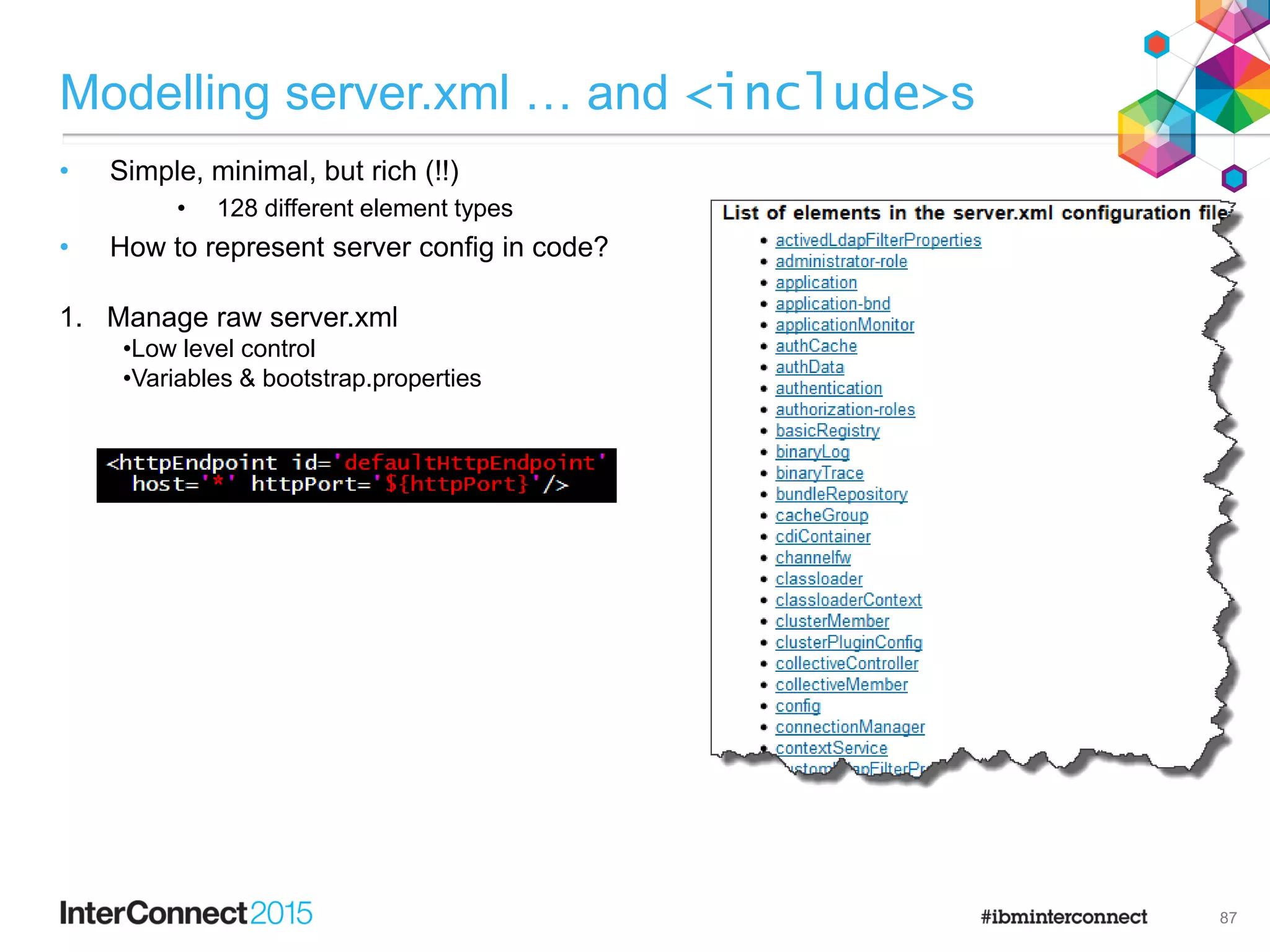 1. Manage raw server.xml
•Low level control
•Variables & bootstrap.properties
Modelling server.xml … and <include>s
• Simple, minimal, but rich (!!)
• 128 different element types
• How to represent server config in code?
87
 