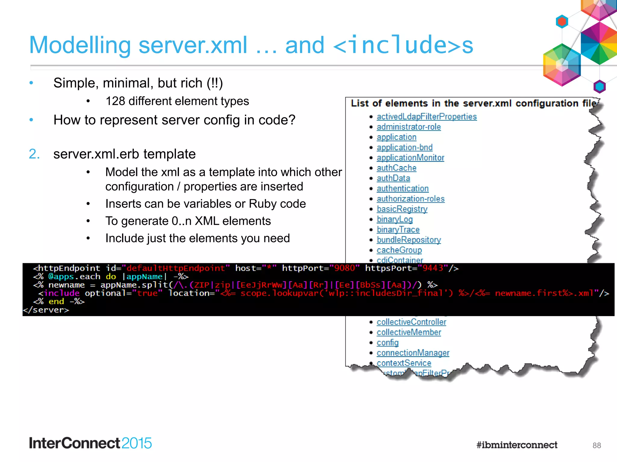 2. server.xml.erb template
• Model the xml as a template into which other
configuration / properties are inserted
• Inserts can be variables or Ruby code
• To generate 0..n XML elements
• Include just the elements you need
Modelling server.xml … and <include>s
• Simple, minimal, but rich (!!)
• 128 different element types
• How to represent server config in code?
88
 