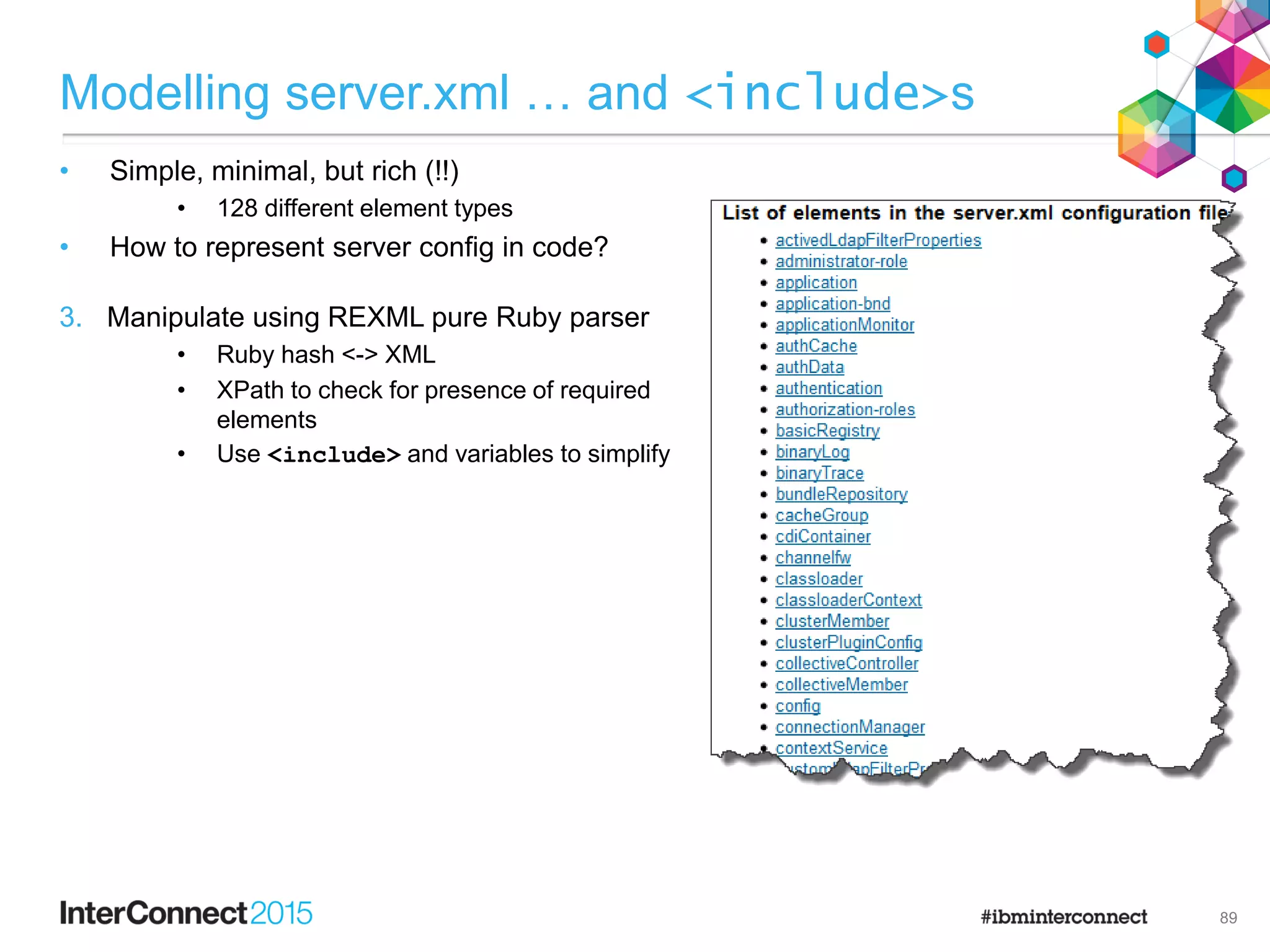 3. Manipulate using REXML pure Ruby parser
• Ruby hash <-> XML
• XPath to check for presence of required
elements
• Use <include> and variables to simplify
Modelling server.xml … and <include>s
• Simple, minimal, but rich (!!)
• 128 different element types
• How to represent server config in code?
89
 