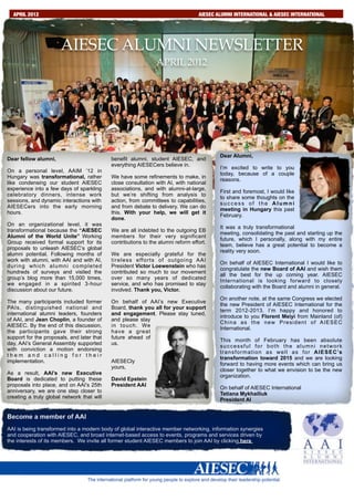APRIL 2012                      S         E        P        .                  2AIESEC ALUMNI INTERNATIONAL & AIESEC INTERNATIONAL
                                                                                          0        1       0



                       AIESEC ALUMNI NEWSLETTER
                                                                  APRIL 2012




                                                                                          Dear Alumni,
Dear fellow alumni,                         benefit alumni, student AIESEC, and
                                            everything AIESECers believe in.
                                                                                          I’m excited to write to you
On a personal level, AAIM ’12 in
                                                                                          today, because of a couple
Hungary was transformational, rather        We have some refinements to make, in
                                                                                          reasons.
like condensing our student AIESEC          close consultation with AI, with national
experience into a few days of sparkling     associations, and with alumni-at-large,
                                                                                          First and foremost, I would like
celebratory dinners, intense work           but we’re shifting from analysis to
                                                                                          to share some thoughts on the
sessions, and dynamic interactions with     action, from committees to capabilities,
                                                                                          success of the Alumni
AIESECers into the early morning            and from debate to delivery. We can do
                                                                                          meeting in Hungary this past
hours.                                      this. With your help, we will get it
                                                                                          February.
                                            done.
On an organizational level, it was
                                                                                          It was a truly transformational
transformational because the “AIESEC        We are all indebted to the outgoing EB
                                                                                          meeting, consolidating the past and starting up the
Alumni of the World Unite” Working          members for their very significant
                                                                                          future, which I personally, along with my entire
Group received formal support for its       contributions to the alumni reform effort.
                                                                                          team, believe has a great potential to become a
proposals to unleash AIESEC’s global
                                                                                          reality very soon.
alumni potential. Following months of       We are especially grateful for the
work with alumni, with AAI and with AI,     tireless efforts of outgoing AAI
                                                                                          On behalf of AIESEC International I would like to
during which alumni completed               President Victor Loewenstein who has
                                                                                          congratulate the new Board of AAI and wish them
hundreds of surveys and visited the         contributed so much to our movement
                                                                                          all the best for the up coming year. AIESEC
group’s blog more than 15,000 times,        over so many years of dedicated
                                                                                          International is looking forward to closely
we engaged in a spirited 3-hour             service, and who has promised to stay
                                                                                          collaborating with the Board and alumni in general.
discussion about our future.                involved. Thank you, Victor.
                                                                                          On another note, at the same Congress we elected
The many participants included former       On behalf of AAI’s new Executive
                                                                                          the new President of AIESEC International for the
PAIs, distinguished national and            Board, thank you all for your support
                                                                                          term 2012-2013. I’m happy and honored to
international alumni leaders, founders      and engagement. Please stay tuned,
                                                                                          introduce to you Florent Meiyi from Mainland (of)
of AAI, and Jean Choplin, a founder of      and please stay
                                                                                          China as the new President of AIESEC
AIESEC. By the end of this discussion,      in touch. We
                                                                                          International.
the participants gave their strong          have a great
support for the proposals, and later that   future ahead of
                                                                                          This month of February has been absolute
day, AAI’s General Assembly supported       us.
                                                                                          successful for both the alumni network
with conviction a motion endorsing
                                                                                          t r a n s f o r m a t i o n a s w e l l a s f o r A I E S E C ’s
them and calling for their
                                                                                          transformation toward 2015 and we are looking
implementation.                             AIESECly
                                                                                          forward to having more events which can bring us
                                            yours,
                                                                                          closer together to what we envision to be the new
As a result, AAI’s new Executive
                                                                                          organization.
Board is dedicated to putting these         David Epstein
proposals into place, and on AAI’s 25th     President AAI
                                                                                          On behalf of AIESEC International
anniversary, we are one step closer to
                                                                                          Tetiana Mykhailiuk
creating a truly global network that will
                                                                                          President AI


Become a member of AAI
AAI is being transformed into a modern body of global interactive member networking, information synergies
and cooperation with AIESEC, and broad internet-based access to events, programs and services driven by
the interests of its members. We invite all former student AIESEC members to join AAI by clicking here
 