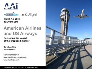 March 14, 2013
10:30am EDT


American Airlines
and US Airways
Reviewing the impact
of the proposed merger

Darryl Jenkins
Joshua Marks

More information at
www.theairlinezone.com and
www.masflight.com



4833 RUGBY AVENUE SUITE 301 BETHESDA MD 20814
 
