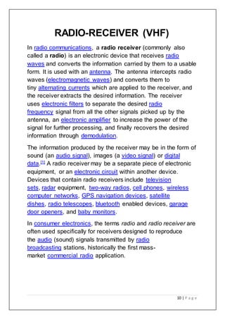 10 | P a g e
RADIO-RECEIVER (VHF)
In radio communications, a radio receiver (commonly also
called a radio) is an electronic device that receives radio
waves and converts the information carried by them to a usable
form. It is used with an antenna. The antenna intercepts radio
waves (electromagnetic waves) and converts them to
tiny alternating currents which are applied to the receiver, and
the receiver extracts the desired information. The receiver
uses electronic filters to separate the desired radio
frequency signal from all the other signals picked up by the
antenna, an electronic amplifier to increase the power of the
signal for further processing, and finally recovers the desired
information through demodulation.
The information produced by the receiver may be in the form of
sound (an audio signal), images (a video signal) or digital
data.[1]
A radio receiver may be a separate piece of electronic
equipment, or an electronic circuit within another device.
Devices that contain radio receivers include television
sets, radar equipment, two-way radios, cell phones, wireless
computer networks, GPS navigation devices, satellite
dishes, radio telescopes, bluetooth enabled devices, garage
door openers, and baby monitors.
In consumer electronics, the terms radio and radio receiver are
often used specifically for receivers designed to reproduce
the audio (sound) signals transmitted by radio
broadcasting stations, historically the first mass-
market commercial radio application.
 