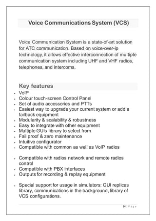 14 | P a g e
Voice Communications System (VCS)
Voice Communication System is a state-of-art solution
for ATC communication. Based on voice-over-ip
technology, it allows effective interconnection of multiple
communication system including UHF and VHF radios,
telephones, and intercoms.
Key features
 VoIP
 Colour touch-screen Control Panel
 Set of audio accessories and PTTs
 Easiest way to upgrade your current system or add a
failback equipment
 Modularity & scalability & robustness
 Easy to integrate with other equipment
 Multiple GUIs library to select from
 Fail proof & zero maintenance
 Intuitive configurator
 Compatible with common as well as VoIP radios
 Compatible with radios network and remote radios
control
 Compatible with PBX interfaces
 Outputs for recording & replay equipment
 Special support for usage in simulators: GUI replicas
library, communications in the background, library of
VCS configurations.
 