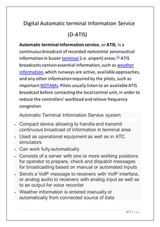 17 | P a g e
Digital Automatic terminal Information Service
(D-ATIS)
Automatic terminal information service, or ATIS, is a
continuousbroadcast of recorded noncontrol aeronautical
informationin busier terminal (i.e. airport) areas.[1]
ATIS
broadcasts containessential information, such as weather
information,which runways are active, availableapproaches,
and any other informationrequired by the pilots, such as
important NOTAMs. Pilots usually listen to an availableATIS
broadcast before contacting the localcontrol unit, in order to
reduce the controllers' workload and relieve frequency
congestion
Automatic Terminal Information Service system
 Compact device allowing to handle and transmit
continuous broadcast of information in terminal area
 Used as operational equipment as well as in ATC
simulators
 Can work fully automatically
 Consists of a server with one or more working positions
for operator to prepare, check and dispatch messages
for broadcasting based on manual or automated inputs
 Sends a VoIP message to receivers with VoIP interface,
or analog audio to receivers with analog input as well as
to an output for voice recorder
 Weather information is entered manually or
automatically from connected source of data
 