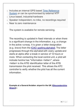 18 | P a g e
 Includes an internal GPS based Time Reference
System or can be synchronised by external NTP
 Linux based, industrial hardware
 Speaker independent, no mike, no recordings required
 Near to zero maintenance
The system is available for remote servicing.
The recording is updated in fixed intervals or when there
is a significant change in the information, e.g. a change
in the active runway. It is given a letter designation
(e.g. bravo) from the ICAO spelling alphabet. The letter
progresses through the alphabet with every update and
starts at alpha after a break in service of 12 hours or
more. When contacting the local control unit, a pilot will
indicate he/she has "information <letter>", where
<letter> is the ATIS identification letter of the ATIS
transmission the pilot received. This allows the ATC
controller to verify whether the pilot has all the current
information.
Example at a General Aviation airport in the UK (Gloucestershire
Airport):-
 