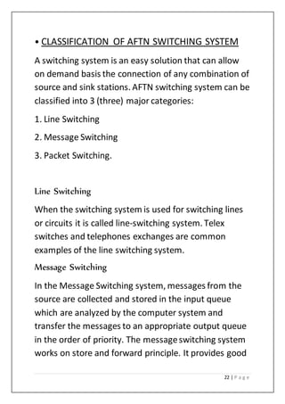 22 | P a g e
• CLASSIFICATION OF AFTN SWITCHING SYSTEM
A switching system is an easy solution that can allow
on demand basis the connection of any combination of
source and sink stations. AFTN switching system can be
classified into 3 (three) major categories:
1. Line Switching
2. Message Switching
3. Packet Switching.
Line Switching
When the switching system is used for switching lines
or circuits it is called line-switching system. Telex
switches and telephones exchanges are common
examples of the line switching system.
Message Switching
In the Message Switching system, messages from the
source are collected and stored in the input queue
which are analyzed by the computer system and
transfer the messages to an appropriate output queue
in the order of priority. The messageswitching system
works on store and forward principle. It provides good
 