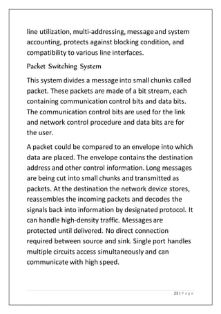 23 | P a g e
line utilization, multi-addressing, messageand system
accounting, protects against blocking condition, and
compatibility to various line interfaces.
Packet Switching System
This system divides a messageinto small chunks called
packet. These packets are made of a bit stream, each
containing communication control bits and data bits.
The communication control bits are used for the link
and network control procedure and data bits are for
the user.
A packet could be compared to an envelope into which
data are placed. The envelope contains the destination
address and other control information. Long messages
are being cut into small chunks and transmitted as
packets. At the destination the network device stores,
reassembles the incoming packets and decodes the
signals back into information by designated protocol. It
can handle high-density traffic. Messages are
protected until delivered. No direct connection
required between source and sink. Single port handles
multiple circuits access simultaneously and can
communicate with high speed.
 