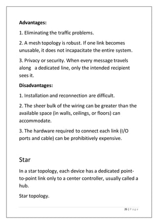 26 | P a g e
Advantages:
1. Eliminating the traffic problems.
2. A mesh topology is robust. If one link becomes
unusable, it does not incapacitate the entire system.
3. Privacy or security. When every message travels
along a dedicated line, only the intended recipient
sees it.
Disadvantages:
1. Installation and reconnection are difficult.
2. The sheer bulk of the wiring can be greater than the
available space (in walls, ceilings, or floors) can
accommodate.
3. The hardware required to connect each link (I/O
ports and cable) can be prohibitively expensive.
Star
In a star topology, each device has a dedicated point-
to-point link only to a center controller, usually called a
hub.
Star topology.
 
