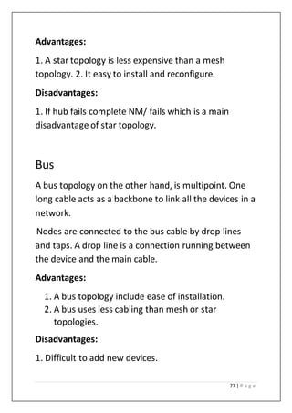 27 | P a g e
Advantages:
1. A star topology is less expensive than a mesh
topology. 2. It easy to install and reconfigure.
Disadvantages:
1. If hub fails complete NM/ fails which is a main
disadvantage of star topology.
Bus
A bus topology on the other hand, is multipoint. One
long cable acts as a backbone to link all the devices in a
network.
Nodes are connected to the bus cable by drop lines
and taps. A drop line is a connection running between
the device and the main cable.
Advantages:
1. A bus topology include ease of installation.
2. A bus uses less cabling than mesh or star
topologies.
Disadvantages:
1. Difficult to add new devices.
 