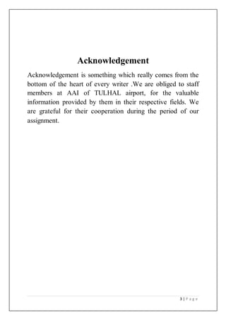 3 | P a g e
Acknowledgement
Acknowledgement is something which really comes from the
bottom of the heart of every writer .We are obliged to staff
members at AAI of TULHAL airport, for the valuable
information provided by them in their respective fields. We
are grateful for their cooperation during the period of our
assignment.
 