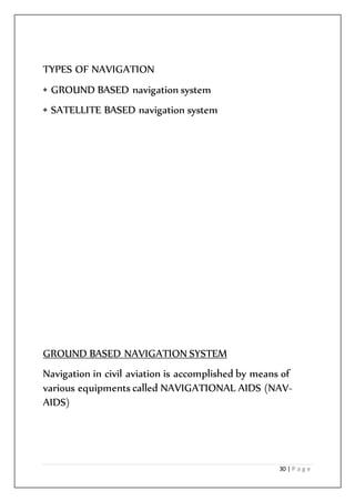 30 | P a g e
TYPES OF NAVIGATION
• GROUND BASED navigation system
• SATELLITE BASED navigation system
GROUND BASED NAVIGATION SYSTEM
Navigation in civil aviation is accomplished by means of
various equipments called NAVIGATIONAL AIDS (NAV-
AIDS)
 