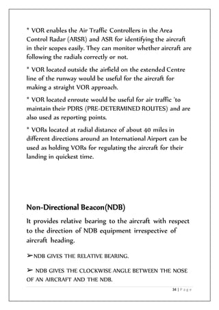34 | P a g e
* VOR enables the Air Traffic Controllers in the Area
Control Radar (ARSR) and ASR for identifying the aircraft
in their scopes easily. They can monitor whether aircraft are
following the radials correctly or not.
* VOR located outside the airfield on the extended Centre
line of the runway would be useful for the aircraft for
making a straight VOR approach.
* VOR located enroute would be useful for air traffic 'to
maintain their PDRS (PRE-DETERMINED ROUTES) and are
also used as reporting points.
* VORs located at radial distance of about 40 miles in
different directions around an International Airport can be
used as holding VORs for regulating the aircraft for their
landing in quickest time.
Non-Directional Beacon(NDB)
It provides relative bearing to the aircraft with respect
to the direction of NDB equipment irrespective of
aircraft heading.
➢NDB GIVES THE RELATIVE BEARING.
➢ NDB GIVES THE CLOCKWISE ANGLE BETWEEN THE NOSE
OF AN AIRCRAFT AND THE NDB.
 