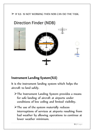 35 | P a g e
➢ IF ILS IS NOT WORKING THEN NDB CAN DO THE TASK.
Instrument Landing System(ILS)
It is the instrument landing system which helps the
aircraft to land safely.
The Instrument Landing System provides a means
for safe landing of aircraft at airports under
conditions of low ceiling and limited visibility.
The use of the system materially reduces
interruptions of services at airports resulting from
bad weather by allowing operations to continue at
lower weather minimum.
 