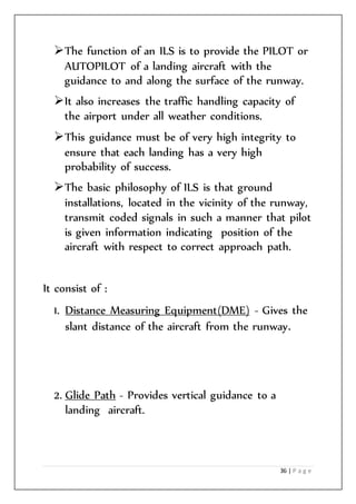 36 | P a g e
The function of an ILS is to provide the PILOT or
AUTOPILOT of a landing aircraft with the
guidance to and along the surface of the runway.
It also increases the traffic handling capacity of
the airport under all weather conditions.
This guidance must be of very high integrity to
ensure that each landing has a very high
probability of success.
The basic philosophy of ILS is that ground
installations, located in the vicinity of the runway,
transmit coded signals in such a manner that pilot
is given information indicating position of the
aircraft with respect to correct approach path.
It consist of :
1. Distance Measuring Equipment(DME) - Gives the
slant distance of the aircraft from the runway.
2. Glide Path - Provides vertical guidance to a
landing aircraft.
 