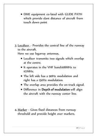 37 | P a g e
 DME equipment co-lated with GLIDE PATH
which provide slant distance of aircraft from
touch down point
3. Localizer - Provides the central line of the runway
to the aircraft.
Here we use logarray antennas,
 Localizer transmits two signals which overlap
at the centre.
 It operates in the VHF band:108MHz to
117MHz.
 The left side has a 90Hz modulation and
right has a 150Hz modulation.
 The overlap area provides the on-track signal.
 Difference in Depth of modulation will align
the aircraft with the runway center line.
4. Marker - Gives fixed distances from runway
threshold and provide height over markers.
 