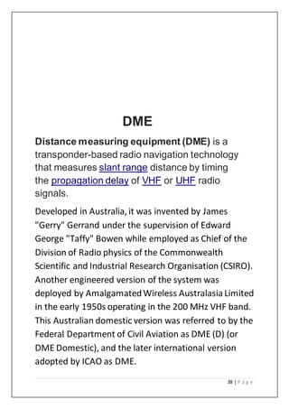38 | P a g e
DME
Distance measuring equipment (DME) is a
transponder-based radio navigation technology
that measures slant range distance by timing
the propagation delay of VHF or UHF radio
signals.
Developed in Australia, it was invented by James
"Gerry" Gerrand under the supervision of Edward
George "Taffy" Bowen while employed as Chief of the
Division of Radio physics of the Commonwealth
Scientific and Industrial Research Organisation (CSIRO).
Another engineered version of the system was
deployed by AmalgamatedWireless AustralasiaLimited
in the early 1950s operating in the 200 MHz VHF band.
This Australian domestic version was referred to by the
Federal Department of Civil Aviation as DME (D) (or
DME Domestic), and the later international version
adopted by ICAO as DME.
 