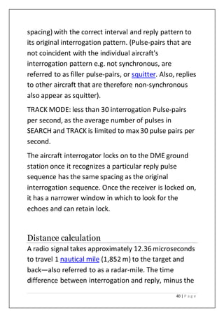 40 | P a g e
spacing) with the correct interval and reply pattern to
its original interrogation pattern. (Pulse-pairs that are
not coincident with the individual aircraft's
interrogation pattern e.g. not synchronous, are
referred to as filler pulse-pairs, or squitter. Also, replies
to other aircraft that are therefore non-synchronous
also appear as squitter).
TRACK MODE: less than 30 interrogation Pulse-pairs
per second, as the average number of pulses in
SEARCH and TRACK is limited to max 30 pulse pairs per
second.
The aircraft interrogator locks on to the DME ground
station once it recognizes a particular reply pulse
sequence has the same spacing as the original
interrogation sequence. Once the receiver is locked on,
it has a narrower window in which to look for the
echoes and can retain lock.
Distance calculation
A radio signal takes approximately 12.36 microseconds
to travel 1 nautical mile (1,852 m) to the target and
back—also referred to as a radar-mile. The time
difference between interrogation and reply, minus the
 