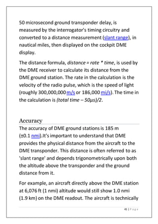 41 | P a g e
50 microsecond ground transponder delay, is
measured by the interrogator's timing circuitry and
converted to a distance measurement (slant range), in
nautical miles, then displayed on the cockpit DME
display.
The distance formula, distance = rate * time, is used by
the DME receiver to calculate its distance from the
DME ground station. The rate in the calculation is the
velocity of the radio pulse, which is the speed of light
(roughly 300,000,000m/s or 186,000 mi/s). The time in
the calculation is (total time – 50µs)/2.
Accuracy
The accuracy of DME ground stations is 185 m
(±0.1 nmi).It's important to understand that DME
provides the physical distance from the aircraft to the
DME transponder. This distance is often referred to as
'slant range' and depends trigonometrically upon both
the altitude above the transponder and the ground
distance from it.
For example, an aircraft directly above the DME station
at 6,076 ft (1 nmi) altitude would still show 1.0 nmi
(1.9 km) on the DME readout. The aircraft is technically
 