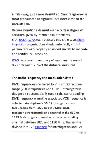 42 | P a g e
a mile away, just a mile straight up. Slant range error is
most pronounced at high altitudes when close to the
DME station.
Radio-navigation aids mustkeep a certain degree of
accuracy, given by international standards,
FAA, EASA, ICAO, etc. To assure this is the case, flight
inspection organizations check periodically critical
parameters with properly equipped aircraft to calibrate
and certify DME precision.
ICAO recommends accuracy of less than the sum of
0.25 nmi plus 1.25% of the distance measured.
The Radio Frequency and modulation data :
DME frequencies are paired to VHF omnidirectional
range (VOR) frequencies and a DME interrogator is
designed to automatically tune to the corresponding
DME frequency when the associated VOR frequency is
selected. An airplane’s DME interrogator uses
frequencies from 1025 to 1150 MHz. DME
transponders transmit on a channel in the 962 to
1213 MHz range and receive on a corresponding
channel between 1025 and 1150 MHz. The band is
divided into 126 channels for interrogation and 126
 