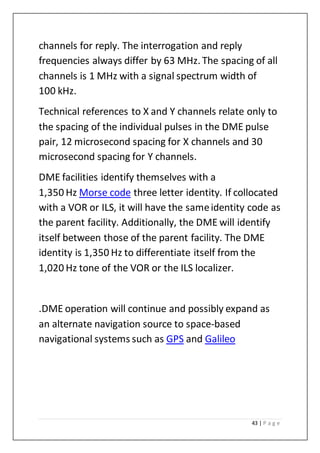 43 | P a g e
channels for reply. The interrogation and reply
frequencies always differ by 63 MHz. The spacing of all
channels is 1 MHz with a signal spectrum width of
100 kHz.
Technical references to X and Y channels relate only to
the spacing of the individual pulses in the DME pulse
pair, 12 microsecond spacing for X channels and 30
microsecond spacing for Y channels.
DME facilities identify themselves with a
1,350 Hz Morse code three letter identity. If collocated
with a VOR or ILS, it will have the sameidentity code as
the parent facility. Additionally, the DME will identify
itself between those of the parent facility. The DME
identity is 1,350 Hz to differentiate itself from the
1,020 Hz tone of the VOR or the ILS localizer.
.DME operation will continue and possibly expand as
an alternate navigation source to space-based
navigational systems such as GPS and Galileo
 