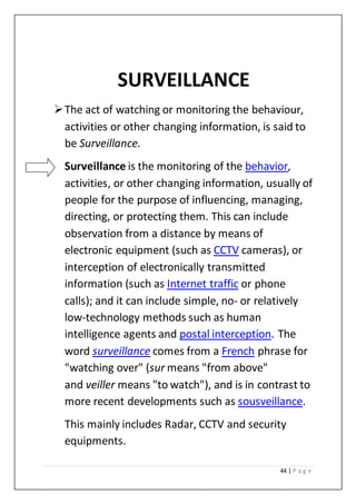 44 | P a g e
SURVEILLANCE
The act of watching or monitoring the behaviour,
activities or other changing information, is said to
be Surveillance.
Surveillance is the monitoring of the behavior,
activities, or other changing information, usually of
people for the purpose of influencing, managing,
directing, or protecting them. This can include
observation from a distance by means of
electronic equipment (such as CCTV cameras), or
interception of electronically transmitted
information (such as Internet traffic or phone
calls); and it can include simple, no- or relatively
low-technology methods such as human
intelligence agents and postal interception. The
word surveillance comes from a French phrase for
"watching over" (sur means "from above"
and veiller means "to watch"), and is in contrast to
more recent developments such as sousveillance.
This mainly includes Radar, CCTV and security
equipments.
 