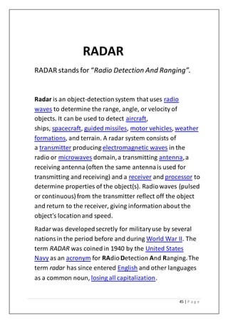 45 | P a g e
RADAR
RADAR stands for “Radio Detection And Ranging”.
Radar is an object-detectionsystem that uses radio
waves to determine the range, angle, or velocity of
objects. It can be used to detect aircraft,
ships, spacecraft, guided missiles, motor vehicles, weather
formations, and terrain. A radar system consists of
a transmitter producing electromagnetic waves in the
radio or microwaves domain,a transmitting antenna,a
receiving antenna(often the same antennais used for
transmitting and receiving) and a receiver and processor to
determine properties of the object(s). Radiowaves (pulsed
or continuous) from the transmitter reflect off the object
and return to the receiver, giving informationabout the
object's locationand speed.
Radarwas developedsecretly for militaryuse by several
nationsin the period before and during World War II. The
term RADAR was coinedin 1940 by the United States
Navy as an acronym for RAdioDetection And Ranging.The
term radar has since entered English and other languages
as a common noun, losing all capitalization.
 