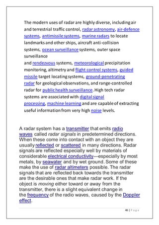 46 | P a g e
The modern uses of radarare highly diverse, includingair
and terrestrial traffic control, radarastronomy, air-defence
systems, antimissilesystems, marine radars to locate
landmarks and other ships, aircraft anti-collision
systems, ocean surveillancesystems, outer space
surveillance
and rendezvous systems, meteorological precipitation
monitoring, altimetry and flight control systems, guided
missile target locatingsystems, ground-penetrating
radar for geologicalobservations, and range-controlled
radar for publichealth surveillance.High tech radar
systems are associated with digitalsignal
processing, machine learning and are capableof extracting
useful informationfrom very high noise levels.
A radar system has a transmitter that emits radio
waves called radar signals in predetermined directions.
When these come into contact with an object they are
usually reflected or scattered in many directions. Radar
signals are reflected especially well by materials of
considerable electrical conductivity—especially by most
metals, by seawater and by wet ground. Some of these
make the use of radar altimeters possible. The radar
signals that are reflected back towards the transmitter
are the desirable ones that make radar work. If the
object is moving either toward or away from the
transmitter, there is a slight equivalent change in
the frequency of the radio waves, caused by the Doppler
effect.
 