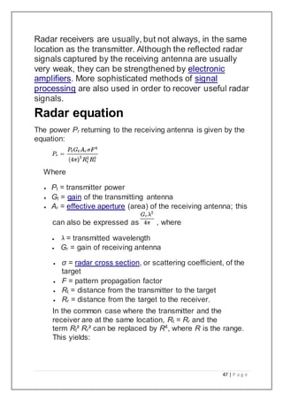 47 | P a g e
Radar receivers are usually, but not always, in the same
location as the transmitter. Although the reflected radar
signals captured by the receiving antenna are usually
very weak, they can be strengthened by electronic
amplifiers. More sophisticated methods of signal
processing are also used in order to recover useful radar
signals.
Radar equation
The power Pr returning to the receiving antenna is given by the
equation:
Where
 Pt = transmitter power
 Gt = gain of the transmitting antenna
 Ar = effective aperture (area) of the receiving antenna; this
can also be expressed as , where
 = transmitted wavelength
 Gr = gain of receiving antenna
 σ = radar cross section, or scattering coefficient, of the
target
 F = pattern propagation factor
 Rt = distance from the transmitter to the target
 Rr = distance from the target to the receiver.
In the common case where the transmitter and the
receiver are at the same location, Rt = Rr and the
term Rt² Rr² can be replaced by R4
, where R is the range.
This yields:
 