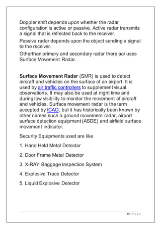 49 | P a g e
Doppler shift depends upon whether the radar
configuration is active or passive. Active radar transmits
a signal that is reflected back to the receiver.
Passive radar depends upon the object sending a signal
to the receiver.
Otherthan primary and secondary radar there aai uses
Surface Movement Radar.
Surface Movement Radar (SMR) is used to detect
aircraft and vehicles on the surface of an airport. It is
used by air traffic controllers to supplement visual
observations. It may also be used at night time and
during low visibility to monitor the movement of aircraft
and vehicles. Surface movement radar is the term
accepted by ICAO, but it has historically been known by
other names such a ground movement radar, airport
surface detection equipment (ASDE) and airfield surface
movement indicator.
Security Equipments used are like
1. Hand Held Metal Detector
2. Door Frame Metal Detector
3. X-RAY Baggage Inspection System
4. Explosive Trace Detector
5. Liquid Explosive Detector
 