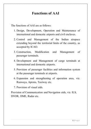 5 | P a g e
Functions of AAI
The functions of AAI are as follows:
1. Design, Development, Operation and Maintenance of
international and domestic airports and civil enclaves.
2. Control and Management of the Indian airspace
extending beyond the territorial limits of the country, as
accepted by ICAO.
3. Construction, Modification and Management of
passenger terminals.
4. Development and Management of cargo terminals at
international and domestic airports.
5. Provision of passenger facilities and information system
at the passenger terminals at airports.
6. Expansion and strengthening of operation area, viz.
Runways, Aprons, Taxiway etc.
7. Provision of visual aids.
Provision of Communication and Navigation aids, viz. ILS,
DVOR, DME, Radar etc.
 