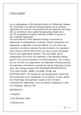 50 | P a g e
CONCLUSION
As an undergraduate of the National Institute of Technology Manipur
We would like to say that this training program was an excellent
opportunity for us to get to the ground level and experience the things
that we would have never gained through going straight into a
job. We are grateful to Airports Authority of India for giving us
this wonderful opportunity.
The main objective of the industrial training is to provide an
opportunity to undergraduates to identify, observe and practice how
engineering is applicable in the real industry. It is not only to get
experience on technical practices but also to observe live equipment
and to interact with the staff of AAI. It is easy to work with people,
but not with sophisticated machines. The only chance that an
undergraduate has to have this experience is the industrial training
period. I feel I got the maximum out of that experience. Also I learnt
the way of work in an organization, the importance of being punctual,
the importance of maximum commitment, and the importance of team
spirit. The training included VHF TRANSMITTER-RECEIVER,
VCS, DVR, DATIS, AMMS, ILS.NDB, DVOR, and
SURVEILLANCE. We learned not only through theory classes but
also by practical on live equipments. In our opinion, we have gained
lot of knowledge and experience needed to be in Aviation
communication engineering. As in my opinion, Engineering is after
all a Challenge, and not a Job.
REFERENCE:-
1.wikipedia.
2.AAI Reference books.
3.Training notes.
 