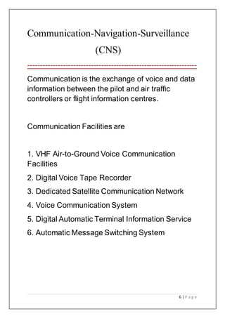 6 | P a g e
Communication-Navigation-Surveillance
(CNS)
-------------------------------------------------------------------
Communication is the exchange of voice and data
information between the pilot and air traffic
controllers or flight information centres.
Communication Facilities are
1. VHF Air-to-Ground Voice Communication
Facilities
2. Digital Voice Tape Recorder
3. Dedicated Satellite Communication Network
4. Voice Communication System
5. Digital Automatic Terminal Information Service
6. Automatic Message Switching System
 