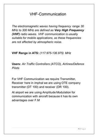 7 | P a g e
VHF-Communication
The electromagnetic waves having frequency range 30
MHz to 300 MHz are defined as Very High Frequency
(VHF) radio waves. VHF communication is usually
suitable for mobile applications, as these frequencies
are not affected by atmospheric noise.
VHF Range in ATS: (117.975-136.975) MHz
Users: Air Traffic Controllers (ATCO), Airlines/Defence
Pilots
For VHF Communication we require Transmitter,
Receiver here in imphal we are using OTE company
transmitter (DT 100) and receiver (DR 100).
At airport we are using Amplitude Modulation for
communication with aircraft because it has its own
advantages over F.M
 