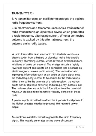 8 | P a g e
TRANSMITTER:-
1. A transmitter uses an oscillator to produce the desired
radio frequency current.
2.In electronics and telecommunications a transmitter or
radio transmitter is an electronic device which generates
a radio frequency alternating current. When a connected
antenna is excited by this alternating current, the
antenna emits radio waves.
A radio transmitter is an electronic circuit which transforms
electric power from a battery or electrical mains into a radio
frequency alternating current, which reverses direction millions
to billions of times per second. The energy in such a rapidly
reversing current can radiate off a conductor (the antenna) as
electromagnetic waves (radio waves). The transmitter also
impresses information such as an audio or video signal onto
the radio frequency current to be carried by the radio waves.
When they strike the antenna of a radio receiver, the waves
excite similar (but less powerful) radio frequency currents in it.
The radio receiver extracts the information from the received
waves. A practical radio transmitter usually consists of these
parts:
A power supply circuit to transform the input electrical power to
the higher voltages needed to produce the required power
output.
An electronic oscillator circuit to generate the radio frequency
signal. This usually generates a sine wave of constant
 