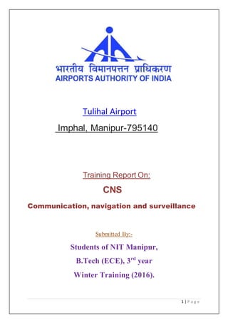 1 | P a g e
Tulihal Airport
Imphal, Manipur-795140
Training Report On:
CNS
Communication, navigation and surveillance
Submitted By:-
Students of NIT Manipur,
B.Tech (ECE), 3rd
year
Winter Training (2016).
 