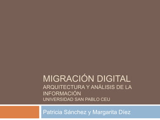 MIGRACIÓN DIGITAL 
ARQUITECTURA Y ANÁLISIS DE LA 
INFORMACIÓN 
UNIVERSIDAD SAN PABLO CEU 
Patricia Sánchez y Margarita Díez 
 