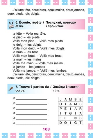 103
J’ai une tête, deux bras, deux mains, deux jambes,
deux pieds, dix doigts .
6. Écoute, répète / Послухай, повтори
et lis. і прочитай.
la tête – Voilà ma tête .
le pied – les pieds
Voilà mon pied . – Voilà mes pieds .
le doigt – les doigts
Voilà mon doigt . – Voilà mes doigts .
le bras – les bras
Voilà mon bras . – Voilà mes bras .
la main – les mains
Voilà ma main . – Voilà mes mains .
la jambe – les jambes
Voilà ma jambe . – Voilà mes jambes .
J’ai une tête, deux bras, deux mains, deux jambes,
deux pieds, dix doigts .
7. Trouve 6 parties du / Знайди 6 частин
corps. тіла.
le _________________
le _________________
le _________________
la _________________
la _________________
la _________________
6. Écoute, répète / Послухай, повтори
et lis. і прочитай.
7. Trouve 6 parties du / Знайди 6 частин
corps. тіла.
J A M B E
O T A M B
P Ê I A R
I T G I A
E E L N S
D O I G T
 