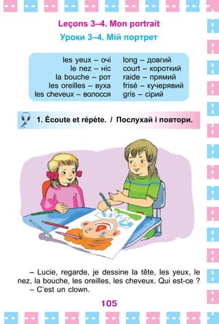 105
Leçons 3–4. Mon portrait
Уроки 3–4. Мій портрет
les yeux – очі
le nez – ніс
la bouche – рот
les oreilles – вуха
les cheveux – волосся
long – довгий
court – короткий
raide – прямий
frisé – кучерявий
gris – сірий
1. Écoute et répète. / Послухай і повтори.
– Lucie, regarde, je dessine la tête, les yeux, le
nez, la bouche, les oreilles, les cheveux . Qui est-ce ?
– C’est un clown .
les yeux – очі
le nez – ніс
la bouche – рот
les oreilles – вуха
les cheveux – волосся
long – довгий
court – короткий
raide – прямий
frisé – кучерявий
gris – сірий
1. Écoute et répète. / Послухай і повтори.
 