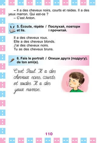 110
– Il a des cheveux noirs, courts et raides . Il a des
yeux marron . Qui est-ce ?
– C’est Anton .
5. Écoute, répète / Послухай, повтори
et lis. і прочитай.
Il a des cheveux roux .
Elle a des cheveux blonds .
J’ai des cheveux noirs .
Tu as des cheveux bruns .
6. Fais le portrait / Опиши друга (подругу).
de ton ami(e).
5. Écoute, répète / Послухай, повтори
et lis. і прочитай.
6. Fais le portrait / Опиши друга (подругу).
de ton ami(e).
 