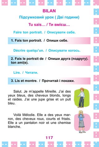 117
BILAN
Підсумковий урок ( Дві години)
Tu sais… / Ти вмієш…
Faire ton portrait. / Описувати себе.
1. Fais ton portrait. / Опиши себе.
Décrire quelqu’un. / Описувати когось.
2. Fais le portrait de / Опиши друга (подругу).
ton ami(e).
Lire. / Читати.
3. Lis et montre. / Прочитай і покажи.
Salut . Je m’appelle Mireille . J’ai des
yeux bleus, des cheveux blonds, longs
et raides . J’ai une jupe grise et un pull
bleu .
Voilà Mélodie . Elle a des yeux mar-
ron, des cheveux roux, courts et frisés .
Elle a un pantalon noir et une chemise
blanche .
1. Fais ton portrait. / Опиши себе.
2. Fais le portrait de / Опиши друга (подругу).
ton ami(e).
3. Lis et montre. / Прочитай і покажи.
 