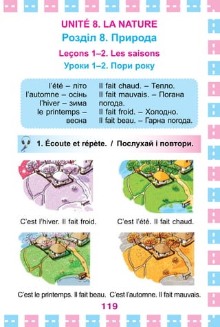 119
UNITÉ 8. LA NATURE
Розділ 8. Природа
Leçons 1–2. Les saisons
Уроки 1–2. Пори року
l’été – літо
l’automne – осінь
l’hiver – зима
le printemps –
веснa
Il fait chaud. – Тепло.
Il fait mauvais. – Погана
погода.
Il fait froid. – Холодно.
Il fait beau. – Гарна погода.
1. Écoute et répète. / Послухай і повтори.
C’est l’hiver . Il fait froid . C’est l’été . Il fait chaud .
C’est le printemps . Il fait beau . C’est l’automne . Il fait mauvais .
l’été – літо
l’automne – осінь
l’hiver – зима
le printemps –
веснa
Il fait chaud. – Тепло.
Il fait mauvais. – Погана
погода.
Il fait froid. – Холодно.
Il fait beau. – Гарна погода.
1. Écoute et répète. / Послухай і повтори.
 