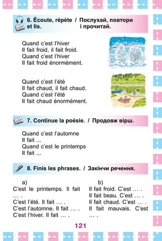 121
6. Écoute, répète / Послухай, повтори
et lis. і прочитай.
Quand c’est l’hiver
Il fait froid, il fait froid .
Quand c’est l’hiver
Il fait froid énormément .
Quand c’est l’été
Il fait chaud, il fait chaud .
Quand c’est l’été
Il fait chaud énormément .
7. Continue la poésie. / Продовж вірш.
Quand c’est l’automne
Il fait  . . .
Quand c’est le printemps
Il fait  . . .
8. Finis les phrases. / Закінчи речення.
a)
C’est le printemps . Il fait
…  .
C’est l’été . Il fait …  .
C’est l’automne . Il fait …  .
C’est l’hiver . Il fait …  .
b)
Il fait froid . C’est …  .
Il fait beau . C’est …  .
Il fait chaud . C’est …  .
Il fait mauvais . C’est
…  .
6. Écoute, répète / Послухай, повтори
et lis. і прочитай.
7. Continue la poésie. / Продовж вірш.
8. Finis les phrases. / Закінчи речення.
 