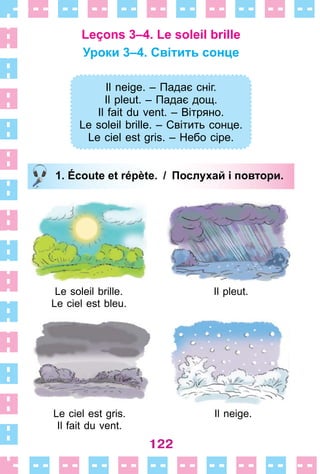 122
Leçons 3–4. Le soleil brille
Уроки 3–4. Світить сонце
Il neige. – Падає сніг.
Il pleut. – Падає дощ.
Il fait du vent. – Вітряно.
Le soleil brille. – Світить сонце.
Le ciel est gris. – Небо сіре.
1. Écoute et répète. / Послухай і повтори.
Le soleil brille . Il pleut .
Le ciel est bleu .
Le ciel est gris . Il neige .
Il fait du vent .
Il neige. – Падає сніг.
Il pleut. – Падає дощ.
Il fait du vent. – Вітряно.
Le soleil brille. – Світить сонце.
Le ciel est gris. – Небо сіре.
1. Écoute et répète. / Послухай і повтори.
 