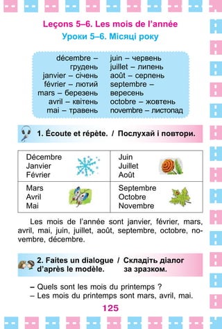 125
Leçons 5–6. Les mois de l’année
Уроки 5–6. Місяці року
décembre –
грудень
janvier – січень
février – лютий
mars – березень
avril – квітень
mai – травень
juin – червень
juillet – липень
août – серпень
septembre –
вересень
octobre – жовтень
novembre – листопад
1. Écoute et répète. / Послухай і повтори.
Décembre
Janvier
Février
Juin
Juillet
Août
Mars
Avril
Mai
Septembre
Octobre
Novembre
Les mois de l’année sont janvier, février, mars,
avril, mai, juin, juillet, août, septembre, octobre, no-
vembre, décembre .
2. Faites un dialogue / Складіть діалог
d’après le modèle. за зразком.
– Quels sont les mois du printemps ?
– Les mois du printemps sont mars, avril, mai .
décembre –
грудень
janvier – січень
février – лютий
mars – березень
avril – квітень
mai – травень
juin – червень
juillet – липень
août – серпень
septembre –
вересень
octobre – жовтень
novembre – листопад
1. Écoute et répète. / Послухай і повтори.
2. Faites un dialogue / Складіть діалог
d’après le modèle. за зразком.
 