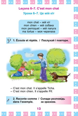 13
Leçons 6–7. C’est mon chat
Уроки 6–7. Це мій кіт
mon chat – мій кіт
mon chien – мій собака
mon perroquet – мій папуга
ma tortue – моя черепаха
1. Écoute et répète. / Послухай і повтори.
– C’est mon chat . Il s’appelle Ticha .
– C’est mon chien . Il s’appelle Pif .
2. Raconte comme / Склади розповідь
dans l’exemple. за зразком.
mon chat – мій кіт
mon chien – мій собака
mon perroquet – мій папуга
ma tortue – моя черепаха
1. Écoute et répète. / Послухай і повтори.
2. Raconte comme / Склади розповідь
dans l’exemple. за зразком.
 