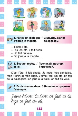 132
3. Faites un dialogue / Складіть діалог
d’après le modèle. за зразком.
– J’aime l’été .
– Oui, en été, il fait beau .
– On fait du vélo .
– On joue à la marelle…
4. Écoute, répète / Послухай, повтори
et lis. і прочитай.
C’est l’été . Il fait chaud . Je mets mes sandales,
mon T-shirt et mon short . J’aime l’été . En été, on fait
de la balançoire, on joue à la balle, on fait du vélo .
5. Écris comme dans / Напиши за зразком.
l’exemple.
3. Faites un dialogue / Складіть діалог
d’après le modèle. за зразком.
4. Écoute, répète / Послухай, повтори
et lis. і прочитай.
5. Écris comme dans / Напиши за зразком.
l’exemple.
 